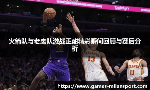 火箭队与老鹰队激战正酣精彩瞬间回顾与赛后分析